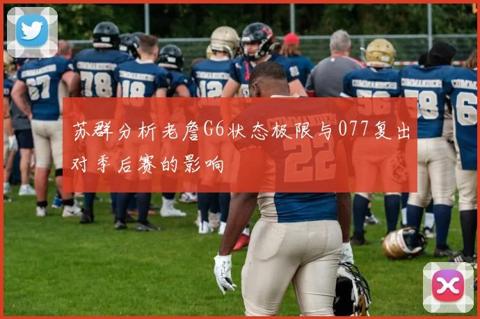苏群分析老詹G6状态极限与077复出对季后赛的影响