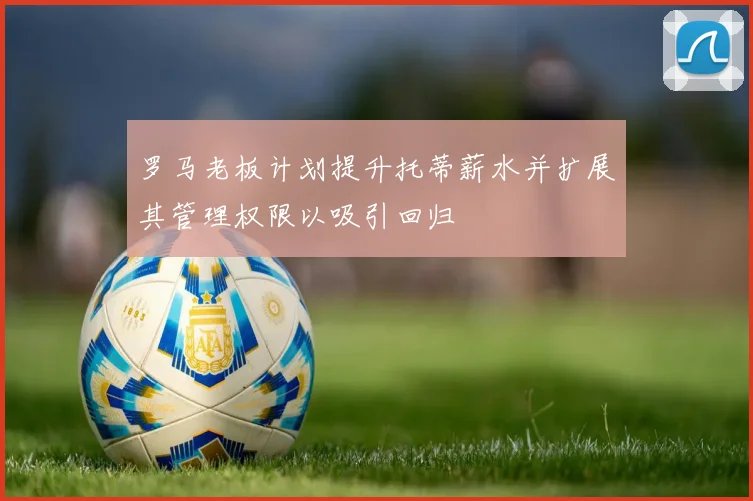罗马老板计划提升托蒂薪水并扩展其管理权限以吸引回归