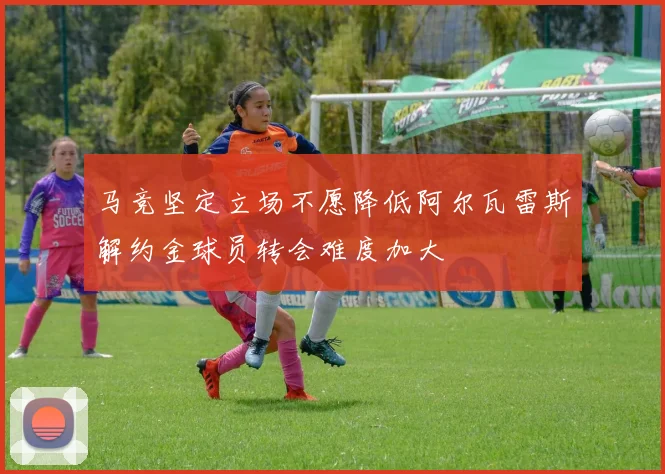 马竞坚定立场不愿降低阿尔瓦雷斯解约金球员转会难度加大
