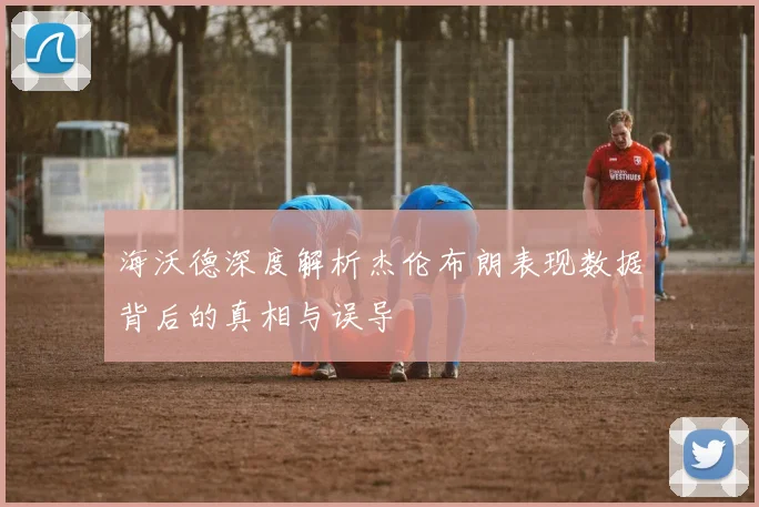 海沃德深度解析杰伦布朗表现数据背后的真相与误导