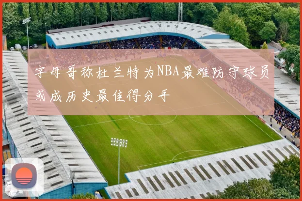 字母哥称杜兰特为NBA最难防守球员或成历史最佳得分手