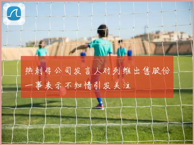 热刺母公司发言人对列维出售股份一事表示不知情引发关注
