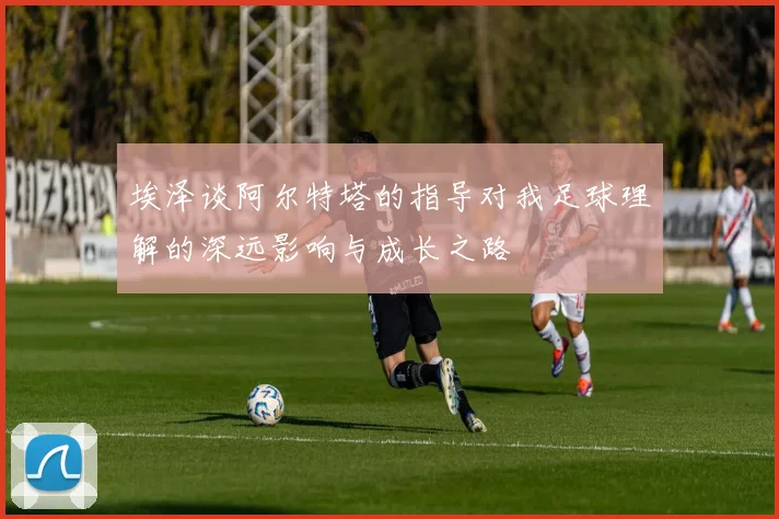 埃泽谈阿尔特塔的指导对我足球理解的深远影响与成长之路