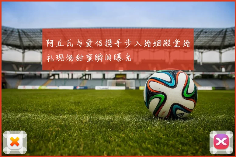 阿丘瓦与爱侣携手步入婚姻殿堂婚礼现场甜蜜瞬间曝光