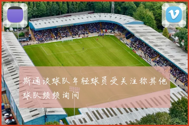 斯通谈球队年轻球员受关注称其他球队频频询问