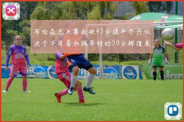 布伦森总决赛狂砍45分追平乔丹仅次于字母哥和佩蒂特的50分辉煌表现