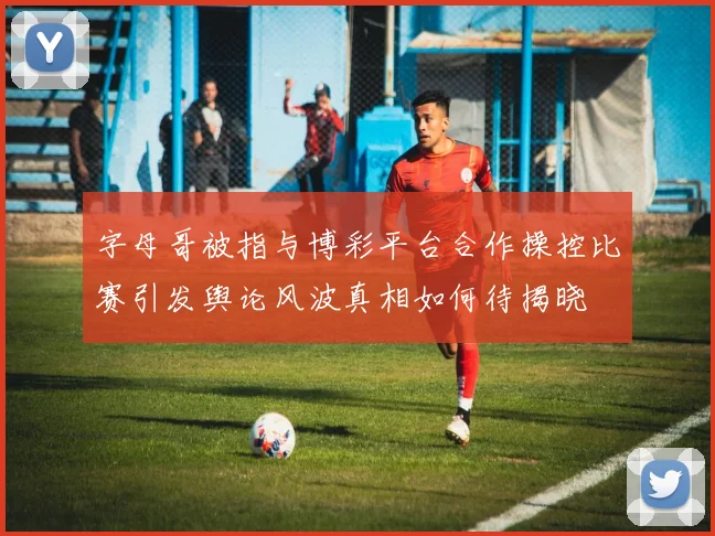 字母哥被指与博彩平台合作操控比赛引发舆论风波真相如何待揭晓