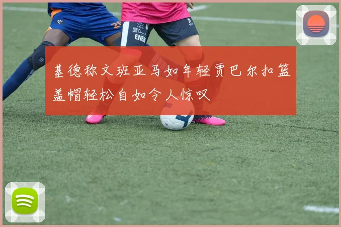基德称文班亚马如年轻贾巴尔扣篮盖帽轻松自如令人惊叹