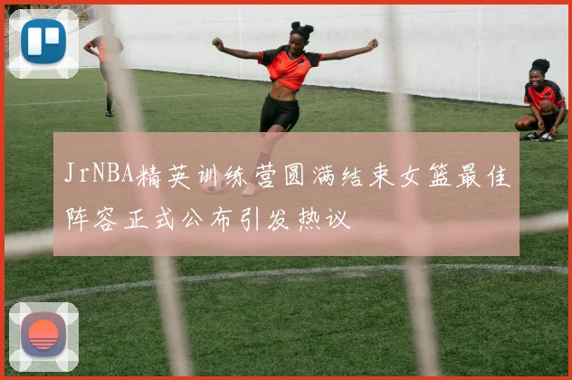 JrNBA精英训练营圆满结束女篮最佳阵容正式公布引发热议