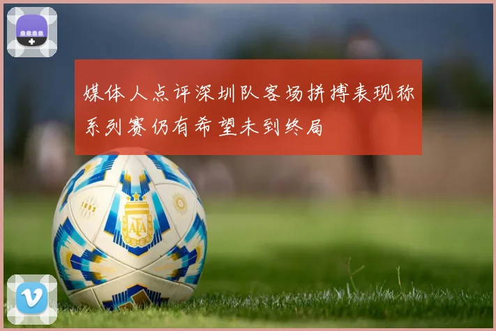 媒体人点评深圳队客场拼搏表现称系列赛仍有希望未到终局